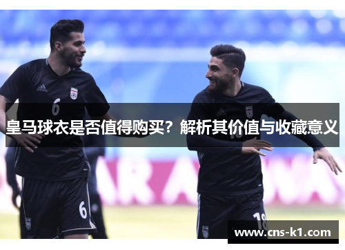 皇马球衣是否值得购买？解析其价值与收藏意义