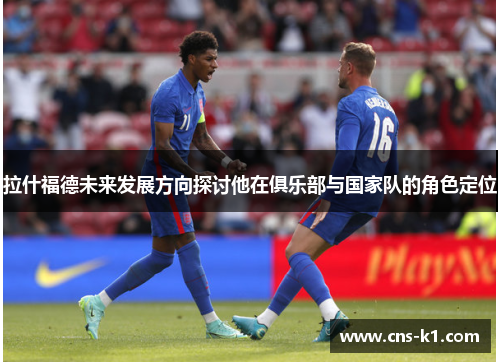 拉什福德未来发展方向探讨他在俱乐部与国家队的角色定位