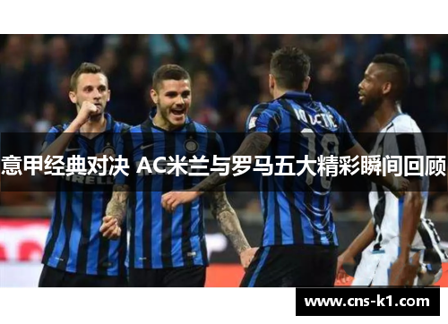 意甲经典对决 AC米兰与罗马五大精彩瞬间回顾 意甲经典对决 AC米兰与罗马五大精彩瞬间回顾