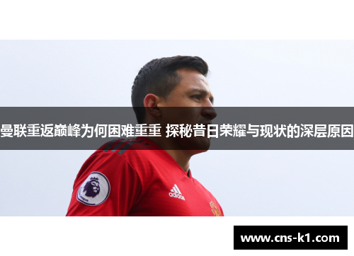 曼联重返巅峰为何困难重重 探秘昔日荣耀与现状的深层原因