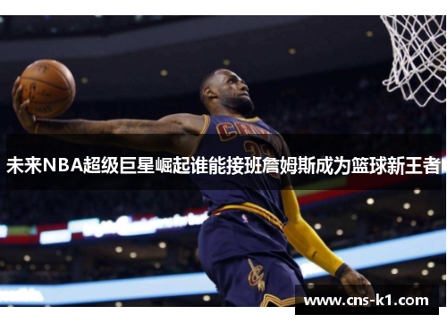 未来NBA超级巨星崛起谁能接班詹姆斯成为篮球新王者 未来NBA超级巨星崛起谁能接班詹姆斯成为篮球新王者