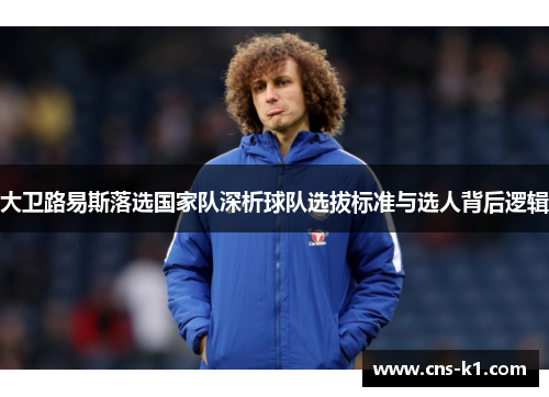 大卫路易斯落选国家队深析球队选拔标准与选人背后逻辑