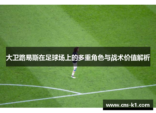 大卫路易斯在足球场上的多重角色与战术价值解析