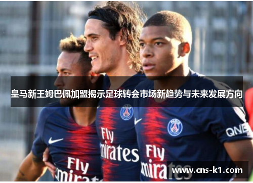 皇马新王姆巴佩加盟揭示足球转会市场新趋势与未来发展方向
