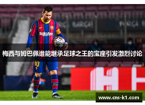 梅西与姆巴佩谁能继承足球之王的宝座引发激烈讨论