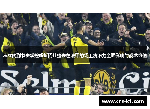 从攻防到节奏掌控解析阿什拉夫在法甲的场上统治力全面影响与战术价值