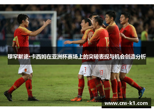 穆罕默德·卡西姆在亚洲杯赛场上的突破表现与机会创造分析