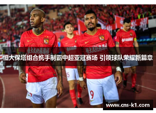 恒大保塔组合携手制霸中超亚冠赛场 引领球队荣耀新篇章
