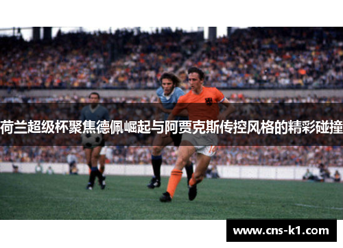 荷兰超级杯聚焦德佩崛起与阿贾克斯传控风格的精彩碰撞