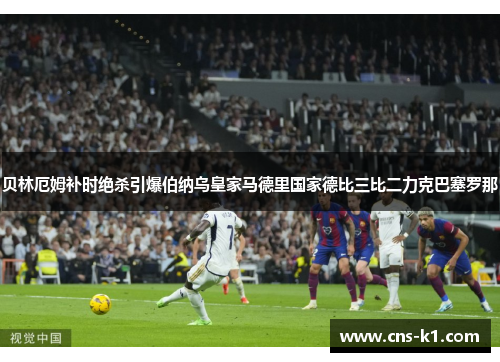 贝林厄姆补时绝杀引爆伯纳乌皇家马德里国家德比三比二力克巴塞罗那