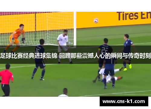 足球比赛经典进球集锦 回顾那些震撼人心的瞬间与传奇时刻