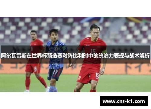 阿尔瓦雷斯在世界杯预选赛对阵比利时中的统治力表现与战术解析