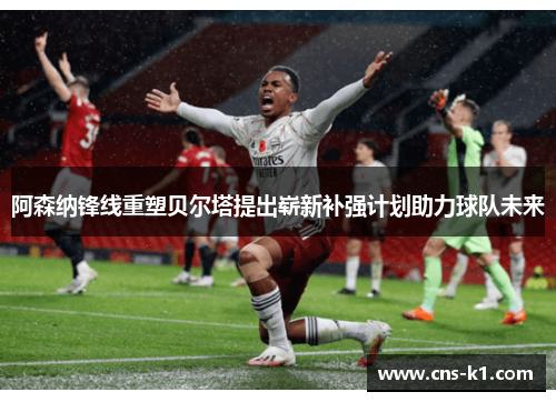 阿森纳锋线重塑贝尔塔提出崭新补强计划助力球队未来