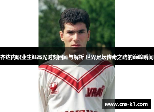 齐达内职业生涯高光时刻回顾与解析 世界足坛传奇之路的巅峰瞬间