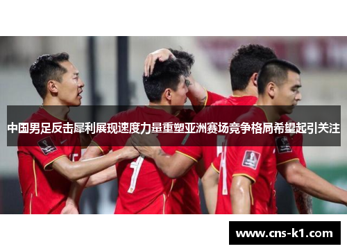 中国男足反击犀利展现速度力量重塑亚洲赛场竞争格局希望起引关注