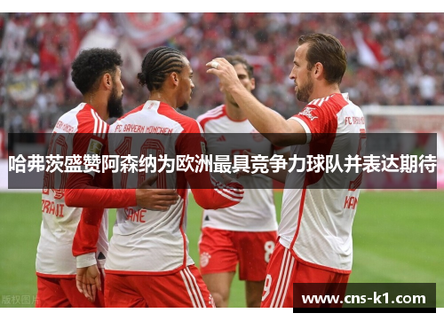 哈弗茨盛赞阿森纳为欧洲最具竞争力球队并表达期待