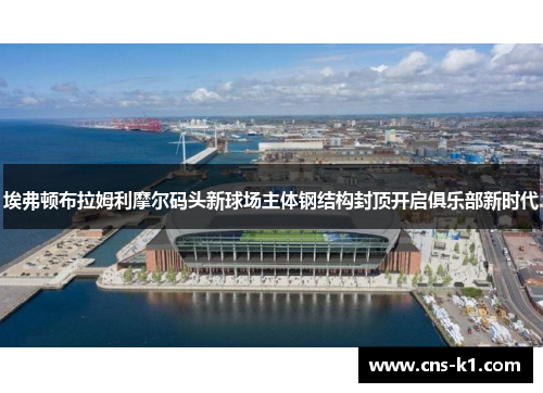 埃弗顿布拉姆利摩尔码头新球场主体钢结构封顶开启俱乐部新时代